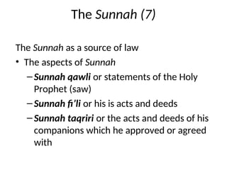 The Sunnah (7)
The Sunnah as a source of law
• The aspects of Sunnah
–Sunnah qawli or statements of the Holy
Prophet (saw)
–Sunnah fi’li or his is acts and deeds
–Sunnah taqriri or the acts and deeds of his
companions which he approved or agreed
with
 