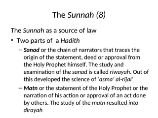 The Sunnah (8)
The Sunnah as a source of law
• Two parts of a Hadith
– Sanad or the chain of narrators that traces the
origin of the statement, deed or approval from
the Holy Prophet himself. The study and
examination of the sanad is called riwayah. Out of
this developed the science of ‘asma’ al-rijal’
– Matn or the statement of the Holy Prophet or the
narration of his action or approval of an act done
by others. The study of the matn resulted into
dirayah
 