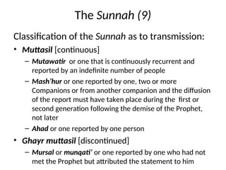 The Sunnah (9)
Classification of the Sunnah as to transmission:
• Muttasil [continuous]
– Mutawatir or one that is continuously recurrent and
reported by an indefinite number of people
– Mash’hur or one reported by one, two or more
Companions or from another companion and the diffusion
of the report must have taken place during the first or
second generation following the demise of the Prophet,
not later
– Ahad or one reported by one person
• Ghayr muttasil [discontinued]
– Mursal or munqati’ or one reported by one who had not
met the Prophet but attributed the statement to him
 