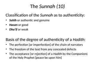 The Sunnah (10)
Classification of the Sunnah as to authenticity:
• Sahih or authentic and genuine
• Hasan or good
• Dha’if or weak
Basis of the degree of authenticity of a Hadith:
• The perfection [or imperfection] of the chain of narrators
• The freedom of the text from any concealed defects
• The acceptance [or rejection] of a Hadith by the Companions
of the Holy Prophet [peace be upon him]
 