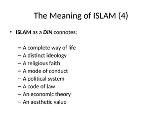 The Meaning of ISLAM (4)
• ISLAM as a DIN connotes:
– A complete way of life
– A distinct ideology
– A religious faith
– A mode of conduct
– A political system
– A code of law
– An economic theory
– An aesthetic value
 