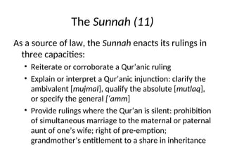 The Sunnah (11)
As a source of law, the Sunnah enacts its rulings in
three capacities:
• Reiterate or corroborate a Qur’anic ruling
• Explain or interpret a Qur’anic injunction: clarify the
ambivalent [mujmal], qualify the absolute [mutlaq],
or specify the general [‘amm]
• Provide rulings where the Qur’an is silent: prohibition
of simultaneous marriage to the maternal or paternal
aunt of one’s wife; right of pre-emption;
grandmother’s entitlement to a share in inheritance
 