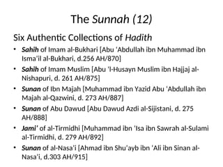 The Sunnah (12)
Six Authentic Collections of Hadith
• Sahih of Imam al-Bukhari [Abu ‘Abdullah ibn Muhammad ibn
Isma’il al-Bukhari, d.256 AH/870]
• Sahih of Imam Muslim [Abu ‘l-Husayn Muslim ibn Hajjaj al-
Nishapuri, d. 261 AH/875]
• Sunan of Ibn Majah [Muhammad ibn Yazid Abu ‘Abdullah ibn
Majah al-Qazwini, d. 273 AH/887]
• Sunan of Abu Dawud [Abu Dawud Azdi al-Sijistani, d. 275
AH/888]
• Jami’ of al-Tirmidhi [Muhammad ibn ‘Isa ibn Sawrah al-Sulami
al-Tirmidhi, d. 279 AH/892]
• Sunan of al-Nasa’i [Ahmad ibn Shu’ayb ibn ‘Ali ibn Sinan al-
Nasa’i, d.303 AH/915]
 