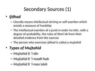 Secondary Sources (1)
• Ijtihad
– Literally means intellectual striving or self-exertion which
entails a measure of hardship
– The intellectual exertion of a jurist in order to infer, with a
degree of probability, the rules of Shari’ah from their
detailed evidence from the sources
– The person who exercises ijtihad is called a mujtahid
• Types of Mujtahid
– Mujtahid fi ‘l-din
– Mujtahid fi ‘l-madh’hab
– Mujtahid fi ‘l-mas’alah
 