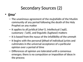 Secondary Sources (2)
• Ijma’
– The unanimous agreement of the mujtahidin of the Muslim
community of any period following the death of the Holy
Prophet on any matter
– It applies to all juridical (shar’i), intellectual (‘aqli),
customary (‘urfi), and linguistic (lughawi) matters
– It is based from the nusus of the infallibility of the ummah
– It begins with the personal ijtihad of individual jurists and
culminates in the universal acceptance of a particular
opinion over a period of time
– Differences of opinion are tolerated until a consensus
emerges; there is no compulsion or imposition of ideas in
the process
 