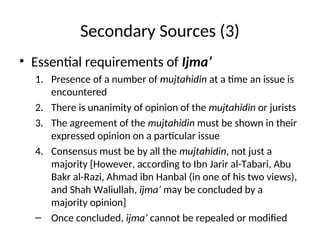Secondary Sources (3)
• Essential requirements of Ijma’
1. Presence of a number of mujtahidin at a time an issue is
encountered
2. There is unanimity of opinion of the mujtahidin or jurists
3. The agreement of the mujtahidin must be shown in their
expressed opinion on a particular issue
4. Consensus must be by all the mujtahidin, not just a
majority [However, according to Ibn Jarir al-Tabari, Abu
Bakr al-Razi, Ahmad ibn Hanbal (in one of his two views),
and Shah Waliullah, ijma’ may be concluded by a
majority opinion]
– Once concluded, ijma’ cannot be repealed or modified
 