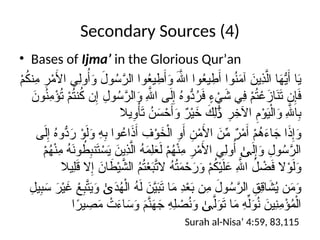 Secondary Sources (4)
• Bases of Ijma’ in the Glorious Qur’an
ْ
‫م‬ُ
‫ك‬‫ِن‬
‫م‬ ِ
‫ر‬ْ
‫م‬َ
‫األ‬ ‫ِي‬‫ل‬‫و‬ُ‫أ‬َ
‫و‬ َ
‫ول‬ُ
‫س‬َّ
‫الر‬ ‫وا‬ُ
‫ع‬‫ي‬ ِ
‫ط‬َ‫أ‬َ
‫و‬ َ‫هَّلل‬‫ا‬ ‫وا‬ُ
‫ع‬‫ي‬ ِ
‫ط‬َ‫أ‬ ‫وا‬ُ
‫ن‬َ
‫م‬‫آ‬ َ
‫ِين‬
‫ذ‬َّ‫ال‬ ‫ا‬َ
‫ه‬ُّ
‫ي‬َ‫أ‬ ‫ا‬َ
‫ي‬
َ
‫ون‬ُ
‫ن‬ِ
‫م‬ْ
‫ؤ‬ُ
‫ت‬ ْ
‫م‬ُ
‫ت‬‫ن‬ُ
‫ك‬ ‫ن‬ِ‫إ‬ ِ
‫ول‬ُ
‫س‬َّ
‫الر‬َ
‫و‬ ِ‫هَّلل‬‫ا‬ ‫ى‬َ‫ل‬ِ‫إ‬ ُ
‫ه‬‫ُّو‬
‫د‬ُ
‫ر‬َ
‫ف‬ ٍ
‫ء‬ ْ
‫ي‬َ
‫ش‬ ‫ِي‬
‫ف‬ ْ
‫م‬ُ
‫ت‬ ْ
‫ع‬َ
‫از‬َ
‫ن‬َ
‫ت‬ ‫ن‬ِ‫إ‬َ
‫ف‬
‫يال‬ِ
‫و‬ْ‫أ‬َ
‫ت‬ ُ
‫ن‬َ
‫س‬ ْ
‫ح‬َ‫أ‬َ
‫و‬ ٌ
‫ر‬ْ‫ي‬َ
‫خ‬ َ
‫ِك‬‫ل‬ ِ
‫ر‬ِ
‫اآلخ‬ ِ
‫م‬ْ
‫و‬َ
‫ي‬ْ‫ال‬َ
‫و‬ ِ‫هَّلل‬‫ا‬ِ
‫ب‬
َٰ‫ذ‬
‫ى‬َ‫ل‬ِ‫إ‬ ُ
‫ه‬‫ُّو‬
‫د‬َ
‫ر‬ ْ
‫و‬َ‫ل‬َ
‫و‬ ِ
‫ه‬ِ
‫ب‬ ‫وا‬ُ
‫اع‬َ
‫ذ‬َ‫أ‬ ِ
‫ف‬ْ
‫و‬َ
‫خ‬ْ‫ال‬ ِ
‫و‬َ‫أ‬ ِ
‫ن‬ْ
‫م‬َ
‫األ‬ َ
‫ن‬ِّ
‫م‬ ٌ
‫ر‬ْ
‫م‬َ‫أ‬ ْ
‫م‬ُ
‫ه‬َ
‫ء‬‫ا‬ َ
‫ج‬ ‫ا‬َ
‫ذ‬ِ‫إ‬َ
‫و‬
ْ
‫م‬ُ
‫ه‬ْ‫ن‬ِ
‫م‬ ُ
‫ه‬َ
‫ن‬‫و‬ ُ
‫ط‬ِ
‫ب‬‫ن‬َ
‫ت‬ ْ
‫س‬َ
‫ي‬ َ
‫ِين‬
‫ذ‬َّ‫ال‬ ُ
‫ه‬َ
‫م‬ِ‫ل‬َ
‫ع‬َ‫ل‬ ْ
‫م‬ُ
‫ه‬ْ‫ن‬ِ
‫م‬ ِ
‫ر‬ْ
‫م‬َ
‫األ‬ ‫ِي‬‫ل‬‫و‬ُ‫أ‬ َ‫ل‬ِ‫إ‬َ
‫و‬ ِ
‫ول‬ُ
‫س‬َّ
‫الر‬
ٰ‫ى‬
‫ِيال‬‫ل‬َ
‫ق‬ ‫ال‬ِ‫إ‬ َ
‫ان‬ َ
‫ط‬ْ‫ي‬َّ
‫الش‬ ُ
‫م‬ُ
‫ت‬ْ
‫ع‬َ
‫ب‬َّ
‫الت‬ ُ
‫ه‬ُ
‫ت‬َ
‫م‬ ْ
‫ح‬َ
‫ر‬َ
‫و‬ ْ
‫م‬ُ
‫ك‬ْ‫ي‬َ‫ل‬َ
‫ع‬ ِ‫هَّلل‬‫ا‬ ُ
‫ل‬ ْ
‫ض‬َ
‫ف‬ ‫ال‬ْ
‫و‬َ‫ل‬َ
‫و‬
ِ
‫يل‬ِ
‫ب‬َ
‫س‬ َ
‫ر‬ْ‫ي‬َ
‫غ‬ ْ
‫ع‬ِ
‫ب‬َّ
‫ت‬َ
‫ي‬َ
‫و‬ َ
‫د‬ُ
‫ه‬ْ‫ال‬ ُ
‫ه‬َ‫ل‬ َ
‫ن‬َّ
‫ي‬َ
‫ب‬َ
‫ت‬ ‫ا‬َ
‫م‬ ِ
‫د‬ْ
‫ع‬َ
‫ب‬ ‫ِن‬
‫م‬ َ
‫ول‬ُ
‫س‬َّ
‫الر‬ ِ
‫ِق‬
‫ق‬‫ا‬ َ
‫ش‬ُ
‫ي‬ ‫ن‬َ
‫م‬َ
‫و‬
ٰ‫ى‬
‫ا‬ً
‫ير‬ ِ
‫ص‬َ
‫م‬ ْ
‫ت‬َ
‫ء‬‫ا‬ َ
‫س‬َ
‫و‬ َ
‫م‬َّ
‫ن‬َ
‫ه‬َ
‫ج‬ ِ
‫ه‬ِ‫ل‬ ْ
‫ص‬ُ
‫ن‬َ
‫و‬ َّ‫ل‬َ
‫و‬َ
‫ت‬ ‫ا‬َ
‫م‬ ِ
‫ه‬ِّ‫ل‬َ
‫و‬ُ
‫ن‬ َ
‫ِين‬
‫ن‬ِ
‫م‬ْ
‫ؤ‬ُ
‫م‬ْ‫ال‬
ٰ‫ى‬
Surah al-Nisa’ 4:59, 83,115
 