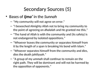 Secondary Sources (5)
• Bases of Ijma’ in the Sunnah
– “My community will not agree on error.”
– “I beseeched Almighty Allah not to bring my community to
the point of agreeing on dhalalah and He granted me this.”
– “The hand of Allah is with the community and (its safety) is
not endangered by isolated oppositions.”
– “Whoever leaves the community or separates himself from
it by the length of a span is breaking his bond with Islam.”
– “Whoever separates himself from the community and dies,
dies the death jahiliyyah.”
– “A group of my ummah shall continue to remain on the
right path. They will be dominant and will not be harmed by
the opposition of opponents.”
 