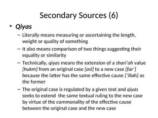Secondary Sources (6)
• Qiyas
– Literally means measuring or ascertaining the length,
weight or quality of something
– It also means comparison of two things suggesting their
equality or similarity
– Technically, qiyas means the extension of a shari’ah value
[hukm] from an original case [asl] to a new case [far’]
because the latter has the same effective cause [‘illah] as
the former
– The original case is regulated by a given text and qiyas
seeks to extend the same textual ruling to the new case
by virtue of the commonality of the effective cause
between the original case and the new case
 
