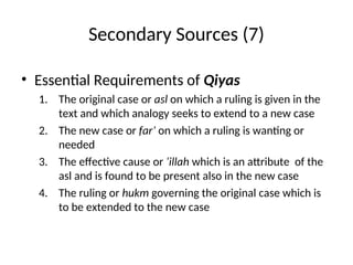 Secondary Sources (7)
• Essential Requirements of Qiyas
1. The original case or asl on which a ruling is given in the
text and which analogy seeks to extend to a new case
2. The new case or far’ on which a ruling is wanting or
needed
3. The effective cause or ‘illah which is an attribute of the
asl and is found to be present also in the new case
4. The ruling or hukm governing the original case which is
to be extended to the new case
 