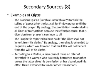 Secondary Sources (8)
• Examples of Qiyas
– The Glorious Qur’an (Surah al-Jumu’ah 62:9) forbids the
selling of goods after the last call for Friday prayer until the
end of the prayer. By analogy, the prohibition is extended to
all kinds of transactions because the effective cause, that is,
diversion from prayer is common to all
– The Prophet is reported to have said: “The killer shall not
inherit from his victim.” By analogy, the ruling is extended to
bequests, which would mean that the killer will not benefit
from the will of his victim
– According to a Hadith, a man cannot make an offer of
betrothal to a woman who is already betrothed to another
unless the latter gives his permission or has abandoned his
offer. This is extended to similar other transactions
 