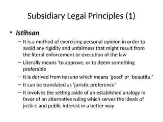 Subsidiary Legal Principles (1)
• Istihsan
– It is a method of exercising personal opinion in order to
avoid any rigidity and unfairness that might result from
the literal enforcement or execution of the law
– Literally means ‘to approve, or to deem something
preferable
– It is derived from hasuna which means ‘good’ or ‘beautiful’
– It can be translated as ‘juristic preference’
– It involves the setting aside of an established analogy in
favor of an alternative ruling which serves the ideals of
justice and public interest in a better way
 
