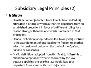 Subsidiary Legal Principles (2)
• Istihsan
– Hanafi definition [adopted from Abu ‘l-Hasan al-Karkhi]:
Istihsan is a principle which authorizes departure from an
established precedent in favor of a different ruling for a
reason stronger than the one which is obtained in that
precedent.
– Hanbali definition [adopted from Ibn Taymiyyah]: Istihsan
is the abandonment of one legal norm (hukm) to another
which is considered better on the basis of the Qur’an,
Sunnah or consensus.
– Maliki definition [adopted from Ibn ‘Arabi]: Istihsan is to
abandon exceptionally what is required by the law
because applying the existing law would lead to a
departure from some of its own objectives.
 
