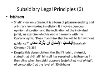 Subsidiary Legal Principles (3)
• Istihsan
– Shafi’i view on istihsan: it is a form of pleasure-seeking and
arbitrary law-making in religion. It involves personal
opinion, discretion and the inclination of the individual
jurist, an exercise which is not in harmony with the
Qur’anic ayah: “Does man think that he will be left without
guidance?” ‫ًى‬
‫د‬ ُ
‫س‬ َ
‫ك‬َ
‫ر‬ْ
‫ت‬ُ
‫ي‬ ‫ن‬َ‫أ‬ ُ
‫ان‬ َ
‫نس‬ِ
‫اإل‬ ُ
‫ب‬ َ
‫س‬ ْ
‫ح‬َ
‫ي‬َ‫أ‬[Surah al-
Qiyamah 75:35]
– Despite this denunciation, the Shafi’I jurist , al-Amidi,
stated that al-Shafi’i himself has resorted to istihsan as in
the ruling when he said: I approve [astahsinu] mut’ah (gift
of consolation) at the level of ‘30 dirhams’
 
