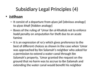 Subsidiary Legal Principles (4)
• Istihsan
– It consist of a departure from qiyas jali [obvious analogy]
to qiyas khafi [hidden analogy]
– Bases of the ruling of ‘Umar ibn al-Khattab not to enforce
hadd penalty on amputation for theft due to an acute
famine
– It is an expression of ra’y which gives preference to the
best of different choices as shown in the case when ‘Umar
was approached by Ibn Salamah’s neighbor who asked for
a permission to extend a water canal through Ibn
Salamah’s property, ‘Umar granted the request on the
ground that no harm was to accrue to Ibn Salamah and
extending the water canal would benefit his neighbor
 