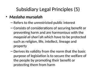 Subsidiary Legal Principles (5)
• Maslaha mursalah
– Refers to the unrestricted public interest
– Consists of considerations of securing benefit or
preventing harm and are harmonious with the
maqasid al-shari’ah which have to be protected
such as religion, life, intellect, lineage and
property
– Derives its validity from the norm that the basic
purpose of legislation is to secure the welfare of
the people by promoting their benefit or
protecting them from harm
 