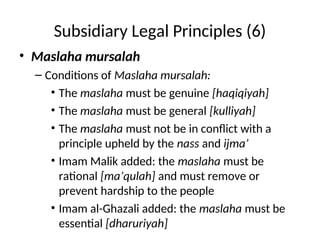 Subsidiary Legal Principles (6)
• Maslaha mursalah
– Conditions of Maslaha mursalah:
• The maslaha must be genuine [haqiqiyah]
• The maslaha must be general [kulliyah]
• The maslaha must not be in conflict with a
principle upheld by the nass and ijma’
• Imam Malik added: the maslaha must be
rational [ma’qulah] and must remove or
prevent hardship to the people
• Imam al-Ghazali added: the maslaha must be
essential [dharuriyah]
 