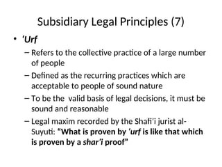 Subsidiary Legal Principles (7)
• ‘Urf
– Refers to the collective practice of a large number
of people
– Defined as the recurring practices which are
acceptable to people of sound nature
– To be the valid basis of legal decisions, it must be
sound and reasonable
– Legal maxim recorded by the Shafi’i jurist al-
Suyuti: “What is proven by ‘urf is like that which
is proven by a shar’i proof”
 