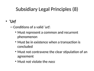 Subsidiary Legal Principles (8)
• ‘Urf
– Conditions of a valid ‘urf:
• Must represent a common and recurrent
phenomenon
• Must be in existence when a transaction is
concluded
• Must not contravene the clear stipulation of an
agreement
• Must not violate the nass
 