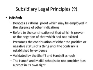 Subsidiary Legal Principles (9)
• Istishab
– Denotes a rational proof which may be employed in
the absence of other indications
– Refers to the continuation of that which is proven
or the negation of that which had not existed
– Presumes the continuation of either the positive or
negative status of a thing until the contrary is
established by evidence
– Validated by the Shafi’i and Hanbali schools
– The Hanafi and Maliki schools do not consider it as
a proof in its own right
 