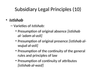 Subsidiary Legal Principles (10)
• Istishab
– Varieties of Istishab:
• Presumption of original absence [istishab
al-’adam al-asli]
• Presumption of original presence [istishab al-
wujud al-asli]
• Presumption of the continuity of the general
rules and principles of law
• Presumption of continuity of attributes
[istishab al-wasf]
 