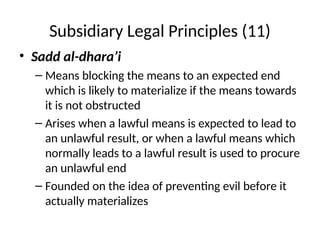 Subsidiary Legal Principles (11)
• Sadd al-dhara’i
– Means blocking the means to an expected end
which is likely to materialize if the means towards
it is not obstructed
– Arises when a lawful means is expected to lead to
an unlawful result, or when a lawful means which
normally leads to a lawful result is used to procure
an unlawful end
– Founded on the idea of preventing evil before it
actually materializes
 