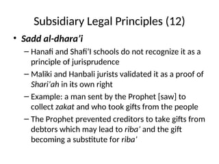 Subsidiary Legal Principles (12)
• Sadd al-dhara’i
– Hanafi and Shafi’I schools do not recognize it as a
principle of jurisprudence
– Maliki and Hanbali jurists validated it as a proof of
Shari’ah in its own right
– Example: a man sent by the Prophet [saw] to
collect zakat and who took gifts from the people
– The Prophet prevented creditors to take gifts from
debtors which may lead to riba’ and the gift
becoming a substitute for riba’
 