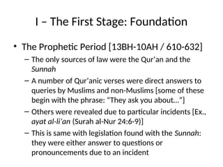 I – The First Stage: Foundation
• The Prophetic Period [13BH-10AH / 610-632]
– The only sources of law were the Qur’an and the
Sunnah
– A number of Qur’anic verses were direct answers to
queries by Muslims and non-Muslims [some of these
begin with the phrase: “They ask you about…”]
– Others were revealed due to particular incidents [Ex.,
ayat al-li’an (Surah al-Nur 24:6-9)]
– This is same with legislation found with the Sunnah:
they were either answer to questions or
pronouncements due to an incident
 
