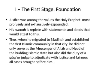 I – The First Stage: Foundation
• Justice was among the values the Holy Prophet most
profusely and exhaustively expounded.
• His sunnah is replete with statements and deeds that
would attest to this.
• Thus, when he migrated to Madínah and established
the first Islamic community in that city, he did not
only serve as the Messenger of Alláh and Head of
the budding Islamic state but also did the duty of a
qáḍí or judge to adjudicate with justice and fairness
all cases brought before him.
 
