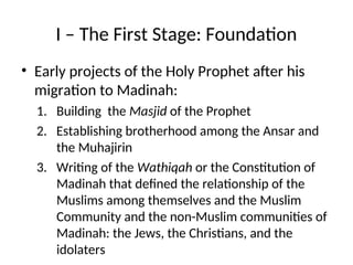 I – The First Stage: Foundation
• Early projects of the Holy Prophet after his
migration to Madinah:
1. Building the Masjid of the Prophet
2. Establishing brotherhood among the Ansar and
the Muhajirin
3. Writing of the Wathiqah or the Constitution of
Madinah that defined the relationship of the
Muslims among themselves and the Muslim
Community and the non-Muslim communities of
Madinah: the Jews, the Christians, and the
idolaters
 