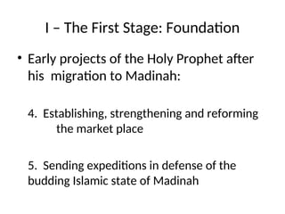 I – The First Stage: Foundation
• Early projects of the Holy Prophet after
his migration to Madinah:
4. Establishing, strengthening and reforming
the market place
5. Sending expeditions in defense of the
budding Islamic state of Madinah
 