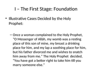 I – The First Stage: Foundation
• Illustrative Cases Decided by the Holy
Prophet:
– Once a woman complained to the Holy Prophet,
“O Messenger of Alláh, my womb was a resting
place of this son of mine, my breast a drinking
place for him, and my lap a soothing place for him,
but his father divorced me and wishes to snatch
him away from me.” The Holy Prophet decided,
“You have got a better right to take him till you
marry someone else.”
 