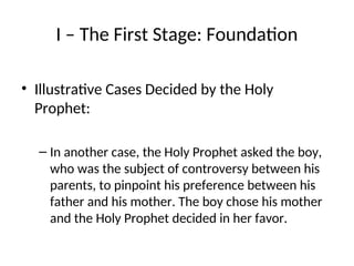 I – The First Stage: Foundation
• Illustrative Cases Decided by the Holy
Prophet:
– In another case, the Holy Prophet asked the boy,
who was the subject of controversy between his
parents, to pinpoint his preference between his
father and his mother. The boy chose his mother
and the Holy Prophet decided in her favor.
 
