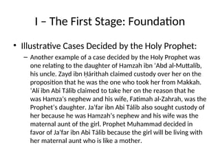 I – The First Stage: Foundation
• Illustrative Cases Decided by the Holy Prophet:
– Another example of a case decided by the Holy Prophet was
one relating to the daughter of Hamzah ibn ‘Abd al-Muttalíb,
his uncle. Zayd ibn Ḥárithah claimed custody over her on the
proposition that he was the one who took her from Makkah.
‘Alí ibn Abi Tálib claimed to take her on the reason that he
was Hamza’s nephew and his wife, Fatimah al-Zahrah, was the
Prophet’s daughter. Ja’far ibn Abi Tálib also sought custody of
her because he was Hamzah’s nephew and his wife was the
maternal aunt of the girl. Prophet Muhammad decided in
favor of Ja’far ibn Abi Tálib because the girl will be living with
her maternal aunt who is like a mother.
 