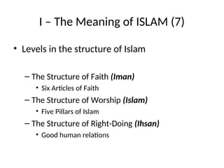 I – The Meaning of ISLAM (7)
• Levels in the structure of Islam
– The Structure of Faith (Iman)
• Six Articles of Faith
– The Structure of Worship (Islam)
• Five Pillars of Islam
– The Structure of Right-Doing (Ihsan)
• Good human relations
 