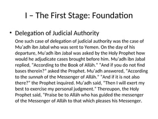 I – The First Stage: Foundation
• Delegation of Judicial Authority
One such case of delegation of judicial authority was the case of
Mu‘adh ibn Jabal who was sent to Yemen. On the day of his
departure, Mu‘adh ibn Jabal was asked by the Holy Prophet how
would he adjudicate cases brought before him. Mu‘adh ibn Jabal
replied, “According to the Book of Alláh.” “And if you do not find
bases therein?” asked the Prophet. Mu‘adh answered, “According
to the sunnah of the Messenger of Alláh.” “And if it is not also
there?” the Prophet inquired. Mu‘adh said, “Then I will exert my
best to exercise my personal judgment.” Thereupon, the Holy
Prophet said, “Praise be to Alláh who has guided the messenger
of the Messenger of Alláh to that which pleases his Messenger.
 