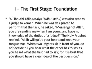 I – The First Stage: Foundation
• ‘Alí ibn Abi Tálib (raḍiya ‘Lláhu ‘anhu) was also sent as
a judge to Yemen. When he was designated to
perform that the task, he asked, “Messenger of Alláh,
you are sending me when I am young and have no
knowledge of the duties of a judge?” The Holy Prophet
replied, “Alláh will guide your heart and keep your
tongue true. When two litigants sit in front of you, do
not decide till you hear what the other has to say as
you heard what the first had to say; for it is best that
you should have a clear idea of the best decision.”
 