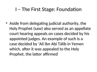 I – The First Stage: Foundation
• Aside from delegating judicial authority, the
Holy Prophet (saw) also served as an appellate
court hearing appeals on cases decided by his
appointed judges. An example of such is a
case decided by ‘Alí ibn Abi Tálib in Yemen
which, after it was appealed to the Holy
Prophet, the latter affirmed
 