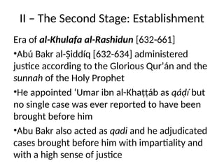 II – The Second Stage: Establishment
Era of al-Khulafa al-Rashidun [632-661]
•Abú Bakr al-Ṣiddíq [632-634] administered
justice according to the Glorious Qur’án and the
sunnah of the Holy Prophet
•He appointed ‘Umar ibn al-Khaṭṭáb as qáḍí but
no single case was ever reported to have been
brought before him
•Abu Bakr also acted as qadi and he adjudicated
cases brought before him with impartiality and
with a high sense of justice
 