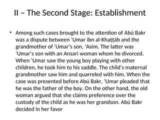 II – The Second Stage: Establishment
• Among such cases brought to the attention of Abú Bakr
was a dispute between ‘Umar ibn al-Khaṭṭáb and the
grandmother of ‘Umar’s son, ‘Asim. The latter was
‘Umar’s son with an Ansari woman whom he divorced.
When ‘Umar saw the young boy playing with other
children, he took him to his saddle. The child’s maternal
grandmother saw him and quarreled with him. When the
case was presented before Abú Bakr, ‘Umar pleaded that
he was the father of the boy. On the other hand, the old
woman argued that she claims preference over the
custody of the child as he was her grandson. Abú Bakr
decided in her favor
 
