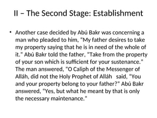 II – The Second Stage: Establishment
• Another case decided by Abú Bakr was concerning a
man who pleaded to him, “My father desires to take
my property saying that he is in need of the whole of
it.” Abú Bakr told the father, “Take from the property
of your son which is sufficient for your sustenance.”
The man answered, “O Caliph of the Messenger of
Alláh, did not the Holy Prophet of Alláh said, “You
and your property belong to your father?” Abú Bakr
answered, “Yes, but what he meant by that is only
the necessary maintenance.”
 