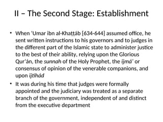 II – The Second Stage: Establishment
• When ‘Umar ibn al-Khaṭṭáb [634-644] assumed office, he
sent written instructions to his governors and to judges in
the different part of the Islamic state to administer justice
to the best of their ability, relying upon the Glorious
Qur’án, the sunnah of the Holy Prophet, the ijmá‘ or
consensus of opinion of the venerable companions, and
upon ijtihád
• It was during his time that judges were formally
appointed and the judiciary was treated as a separate
branch of the government, independent of and distinct
from the executive department
 