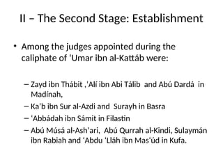 II – The Second Stage: Establishment
• Among the judges appointed during the
caliphate of ‘Umar ibn al-Kattáb were:
– Zayd ibn Thábit ,‘Alí ibn Abi Tálib and Abú Dardá in
Madínah,
– Ka’b ibn Sur al-Azdi and Surayh in Basra
– ‘Abbádah ibn Sámit in Filastin
– Abú Músá al-Ash’ari, Abú Qurrah al-Kindi, Sulaymán
ibn Rabiah and ‘Abdu ‘Lláh ibn Mas‘úd in Kufa.
 
