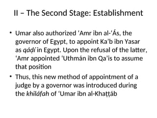 II – The Second Stage: Establishment
• Umar also authorized ‘Amr ibn al-‘Ás, the
governor of Egypt, to appoint Ka’b ibn Yasar
as qáḍí in Egypt. Upon the refusal of the latter,
‘Amr appointed ‘Uthmán ibn Qa’is to assume
that position
• Thus, this new method of appointment of a
judge by a governor was introduced during
the khiláfah of ‘Umar ibn al-Khaṭṭáb
 