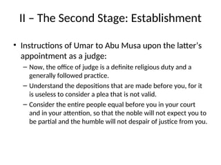II – The Second Stage: Establishment
• Instructions of Umar to Abu Musa upon the latter’s
appointment as a judge:
– Now, the office of judge is a definite religious duty and a
generally followed practice.
– Understand the depositions that are made before you, for it
is useless to consider a plea that is not valid.
– Consider the entire people equal before you in your court
and in your attention, so that the noble will not expect you to
be partial and the humble will not despair of justice from you.
 
