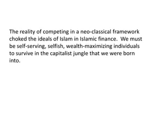 The reality of competing in a neo-classical framework
choked the ideals of Islam in Islamic finance. We must
be self-serving, selfish, wealth-maximizing individuals
to survive in the capitalist jungle that we were born
into.
 