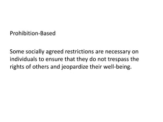Prohibition-Based

Some socially agreed restrictions are necessary on
individuals to ensure that they do not trespass the
rights of others and jeopardize their well-being.
 