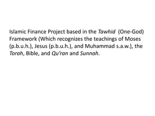 Islamic Finance Project based in the Tawhid (One-God)
Framework (Which recognizes the teachings of Moses
(p.b.u.h.), Jesus (p.b.u.h.), and Muhammad s.a.w.), the
Torah, Bible, and Qu’ran and Sunnah.
 