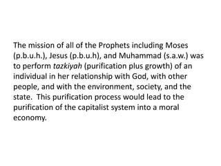 The mission of all of the Prophets including Moses
(p.b.u.h.), Jesus (p.b.u.h), and Muhammad (s.a.w.) was
to perform tazkiyah (purification plus growth) of an
individual in her relationship with God, with other
people, and with the environment, society, and the
state. This purification process would lead to the
purification of the capitalist system into a moral
economy.
 