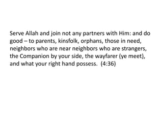 Serve Allah and join not any partners with Him: and do
good – to parents, kinsfolk, orphans, those in need,
neighbors who are near neighbors who are strangers,
the Companion by your side, the wayfarer (ye meet),
and what your right hand possess. (4:36)
 